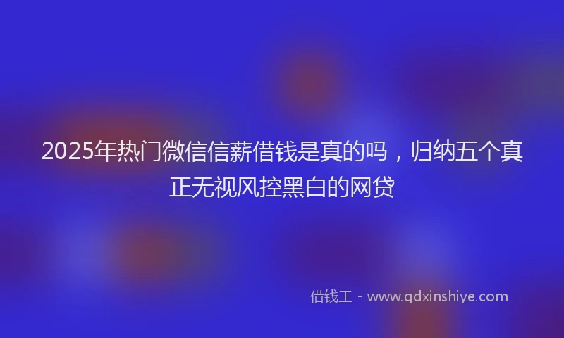 2025年热门微信信薪借钱是真的吗，归纳五个真正无视风控黑白的网贷