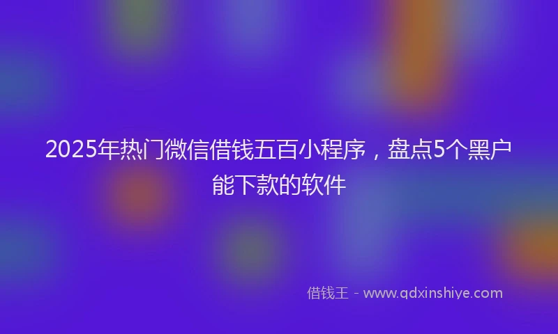 2025年热门微信借钱五百小程序，盘点5个黑户能下款的软件