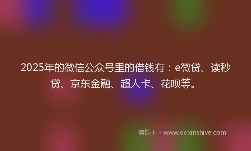 2025年的微信公众号里的借钱有：e微贷、读秒贷、京东金融、超人卡、花呗等。