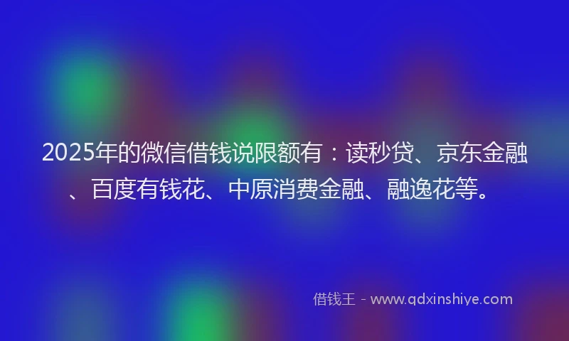 2025年的微信借钱说限额有：读秒贷、京东金融、百度有钱花、中原消费金融、融逸花等。