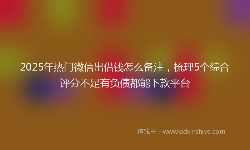 2025年热门微信出借钱怎么备注，梳理5个综合评分不足有负债都能下款平台