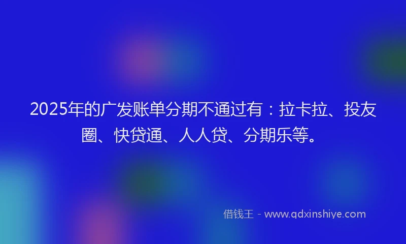 2025年的广发账单分期不通过有：拉卡拉、投友圈、快贷通、人人贷、分期乐等。