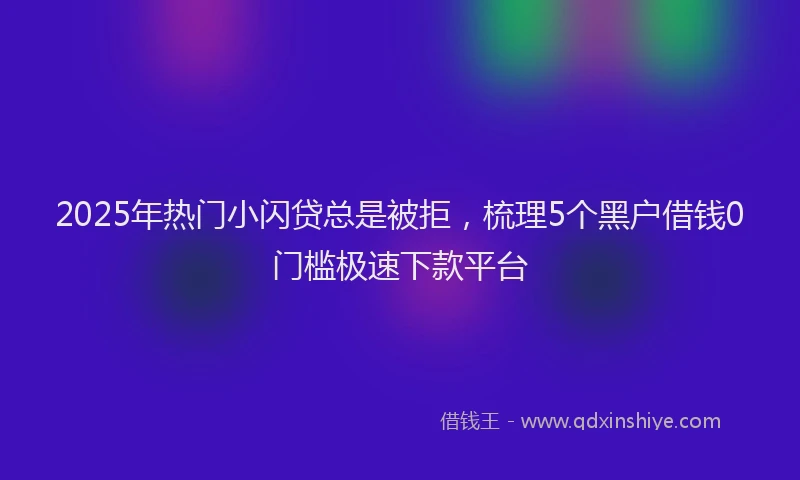 2025年热门小闪贷总是被拒，梳理5个黑户借钱0门槛极速下款平台