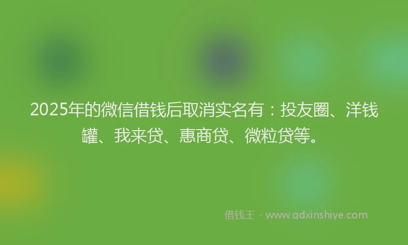 2025年的微信借钱后取消实名有：投友圈、洋钱罐、我来贷、惠商贷、微粒贷等。
