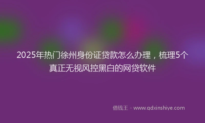 2025年热门徐州身份证贷款怎么办理，梳理5个真正无视风控黑白的网贷软件