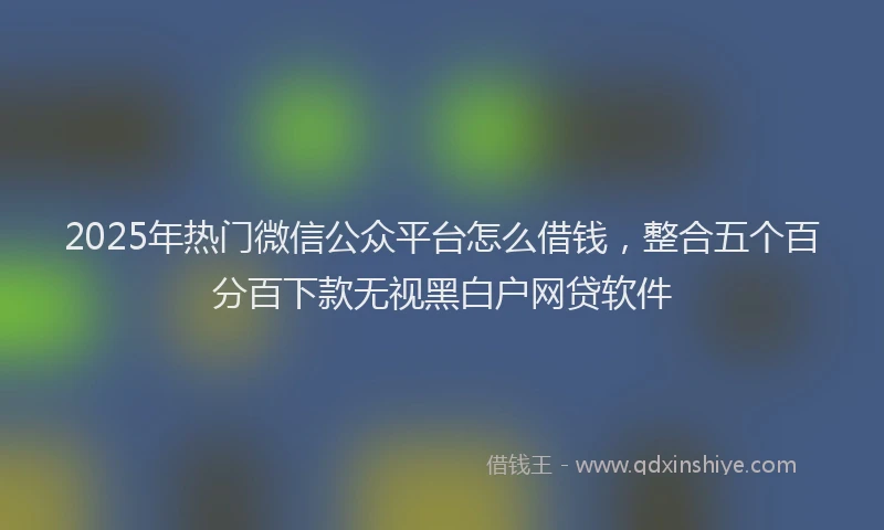 2025年热门微信公众平台怎么借钱，整合五个百分百下款无视黑白户网贷软件