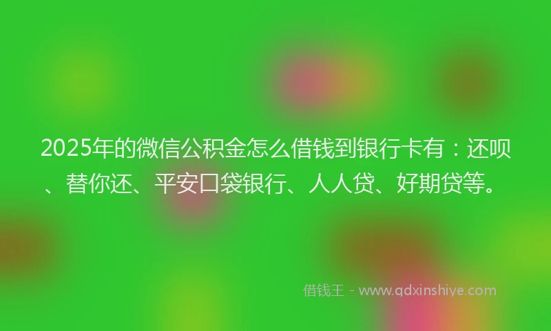 2025年的微信公积金怎么借钱到银行卡有：还呗、替你还、平安口袋银行、人人贷、好期贷等。