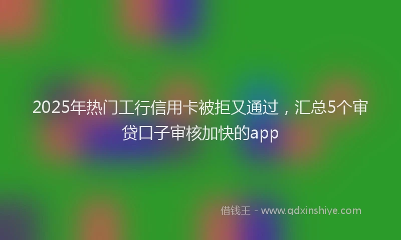 2025年热门工行信用卡被拒又通过，汇总5个审贷口子审核加快的app