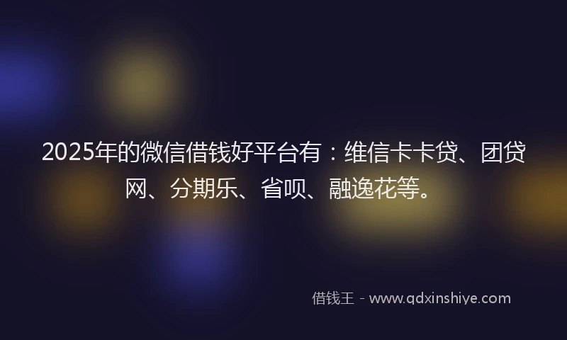 2025年的微信借钱好平台有：维信卡卡贷、团贷网、分期乐、省呗、融逸花等。