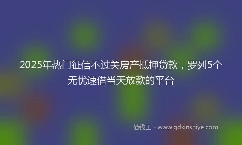 2025年热门征信不过关房产抵押贷款，罗列5个无忧速借当天放款的平台