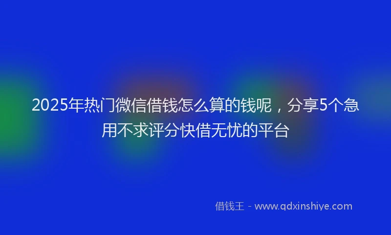 2025年热门微信借钱怎么算的钱呢，分享5个急用不求评分快借无忧的平台