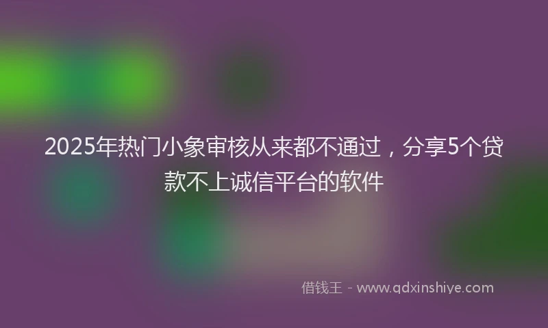2025年热门小象审核从来都不通过，分享5个贷款不上诚信平台的软件