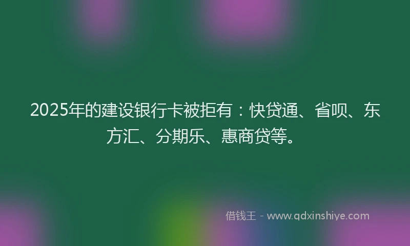 2025年的建设银行卡被拒有：快贷通、省呗、东方汇、分期乐、惠商贷等。