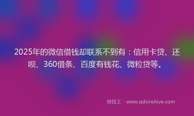 2025年的微信借钱却联系不到有：信用卡贷、还呗、360借条、百度有钱花、微粒贷等。