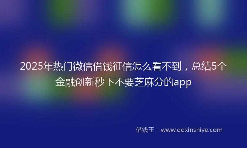 2025年热门微信借钱征信怎么看不到，总结5个金融创新秒下不要芝麻分的app