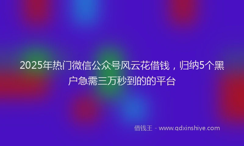 2025年热门微信公众号风云花借钱，归纳5个黑户急需三万秒到的的平台