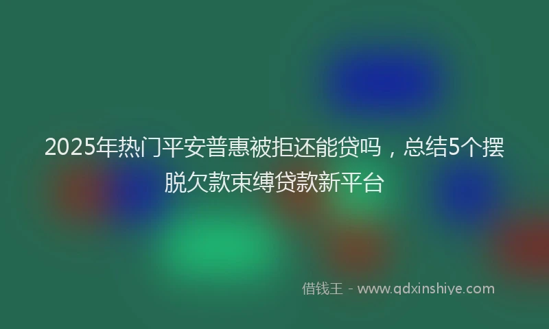 2025年热门平安普惠被拒还能贷吗，总结5个摆脱欠款束缚贷款新平台