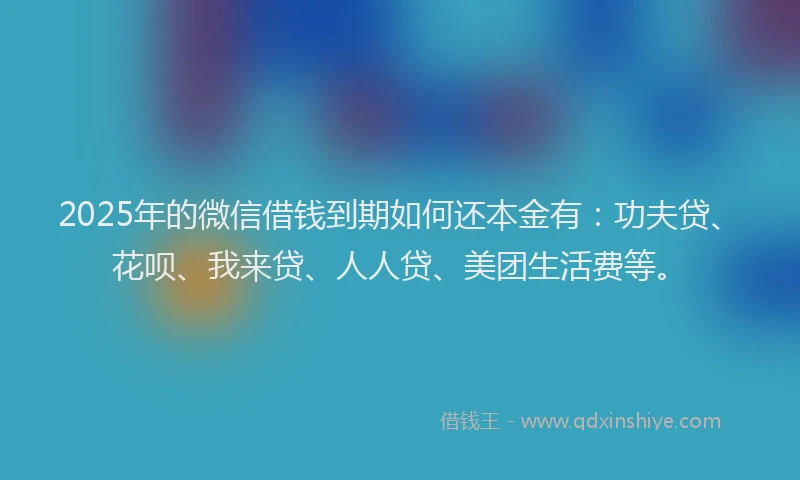 2025年的微信借钱到期如何还本金有：功夫贷、花呗、我来贷、人人贷、美团生活费等。