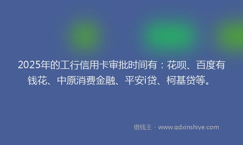2025年的工行信用卡审批时间有：花呗、百度有钱花、中原消费金融、平安i贷、柯基贷等。