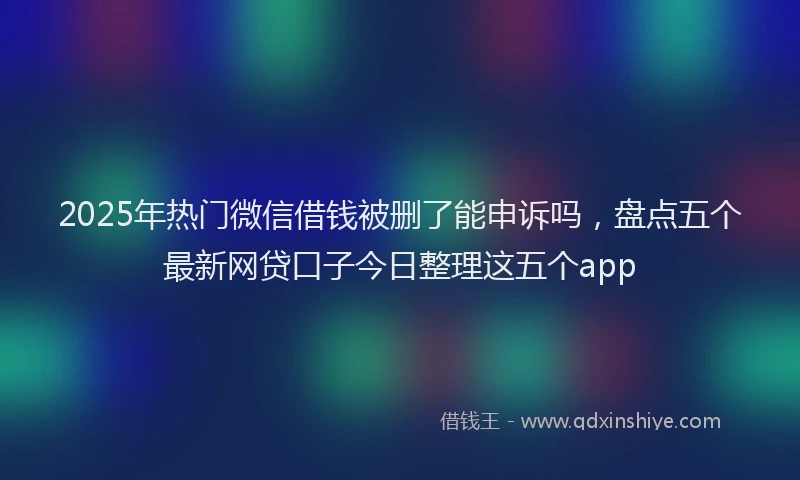 2025年热门微信借钱被删了能申诉吗，盘点五个最新网贷口子今日整理这五个app