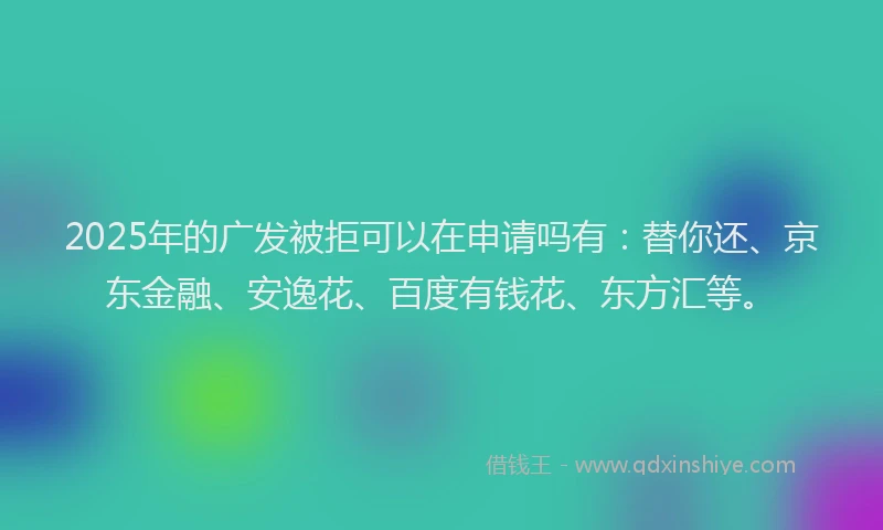 2025年的广发被拒可以在申请吗有：替你还、京东金融、安逸花、百度有钱花、东方汇等。