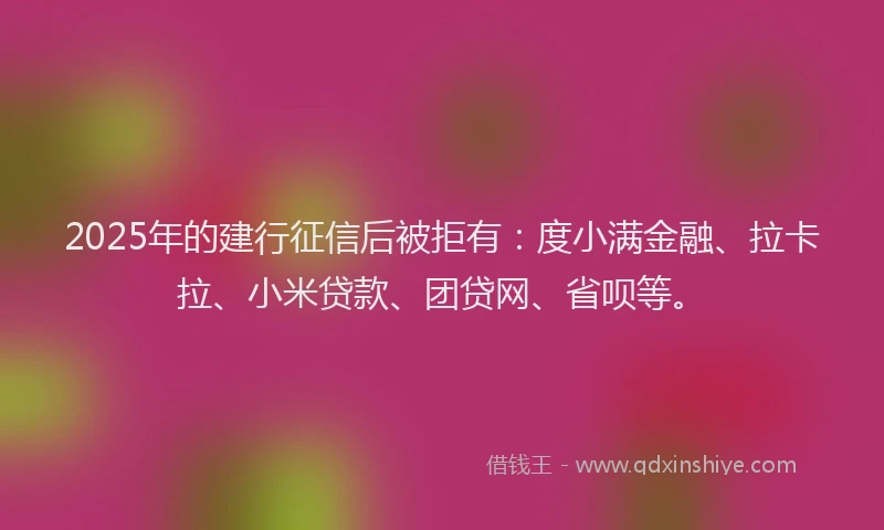 2025年的建行征信后被拒有：度小满金融、拉卡拉、小米贷款、团贷网、省呗等。