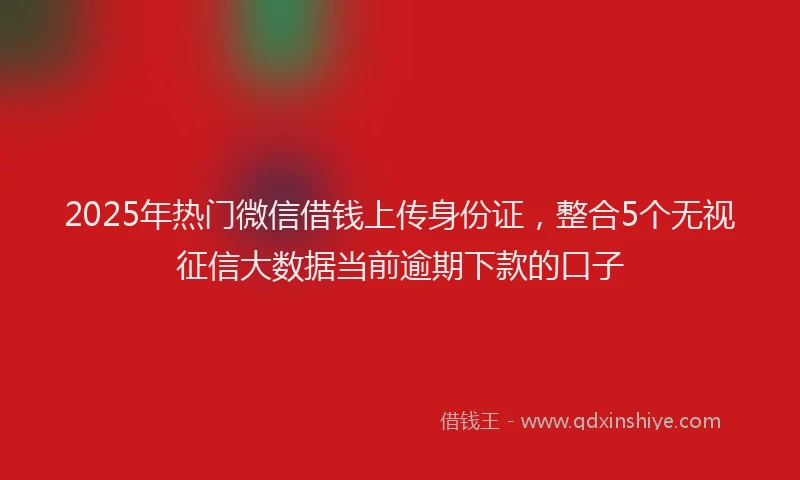 2025年热门微信借钱上传身份证，整合5个无视征信大数据当前逾期下款的口子