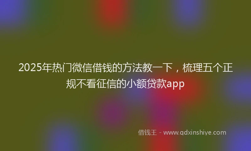 2025年热门微信借钱的方法教一下，梳理五个正规不看征信的小额贷款app