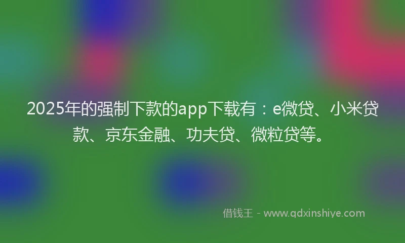 2025年的强制下款的app下载有：e微贷、小米贷款、京东金融、功夫贷、微粒贷等。