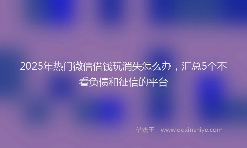 2025年热门微信借钱玩消失怎么办，汇总5个不看负债和征信的平台
