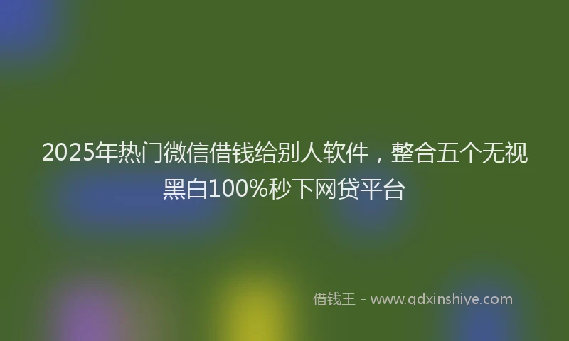 2025年热门微信借钱给别人软件，整合五个无视黑白100%秒下网贷平台