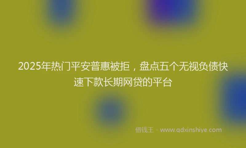 2025年热门平安普惠被拒，盘点五个无视负债快速下款长期网贷的平台