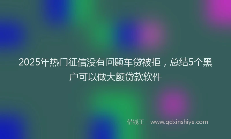 2025年热门征信没有问题车贷被拒，总结5个黑户可以做大额贷款软件