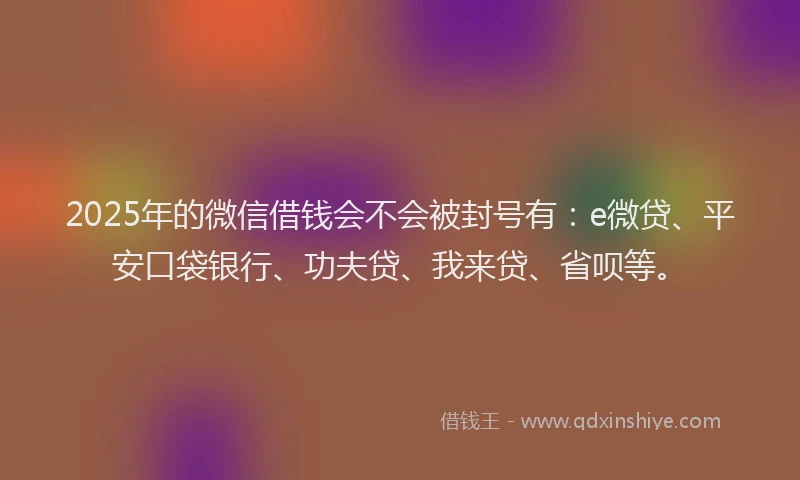 2025年的微信借钱会不会被封号有：e微贷、平安口袋银行、功夫贷、我来贷、省呗等。