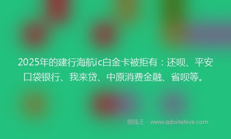 2025年的建行海航ic白金卡被拒有：还呗、平安口袋银行、我来贷、中原消费金融、省呗等。