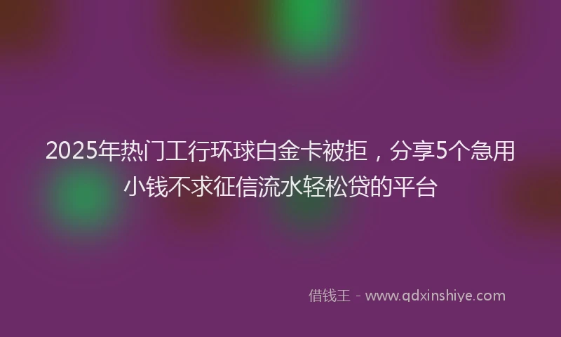 2025年热门工行环球白金卡被拒，分享5个急用小钱不求征信流水轻松贷的平台