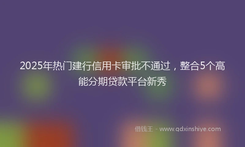 2025年热门建行信用卡审批不通过，整合5个高能分期贷款平台新秀