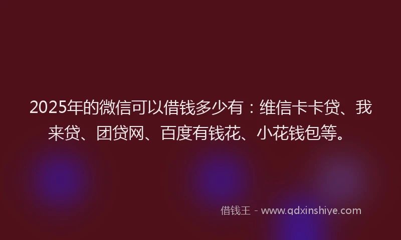 2025年的微信可以借钱多少有：维信卡卡贷、我来贷、团贷网、百度有钱花、小花钱包等。