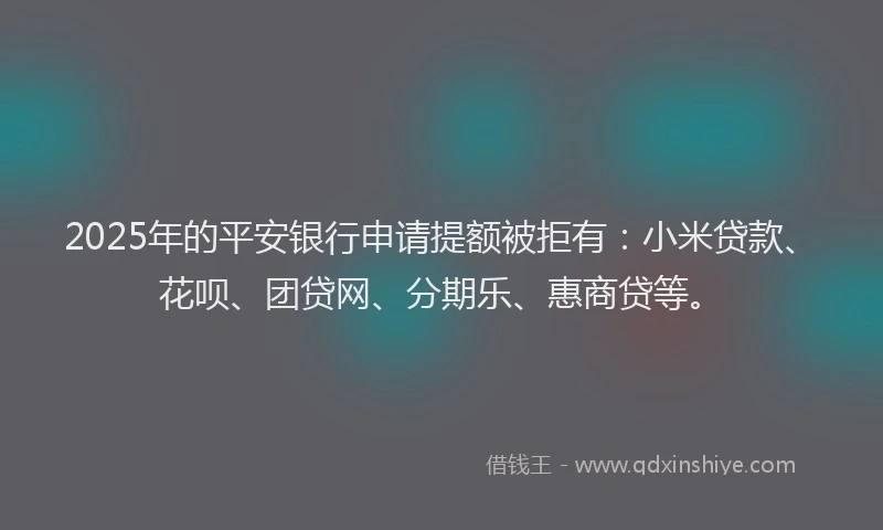2025年的平安银行申请提额被拒有：小米贷款、花呗、团贷网、分期乐、惠商贷等。