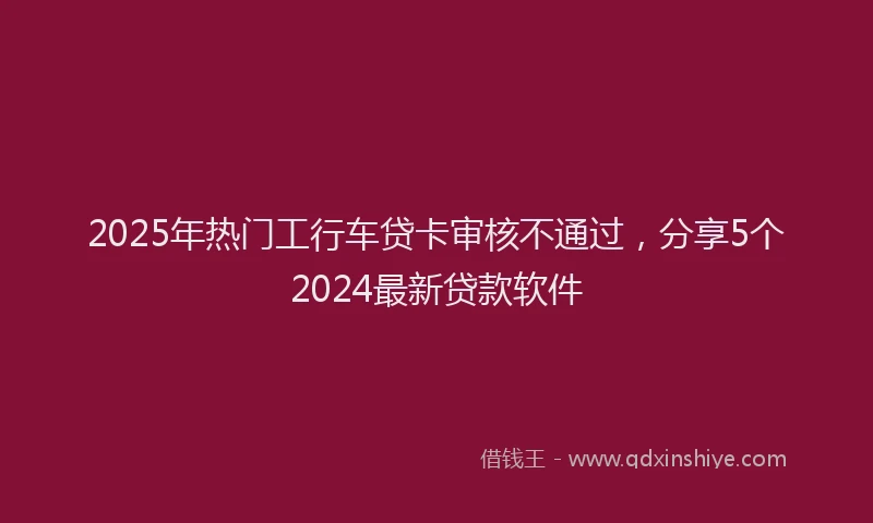2025年热门工行车贷卡审核不通过，分享5个2024最新贷款软件