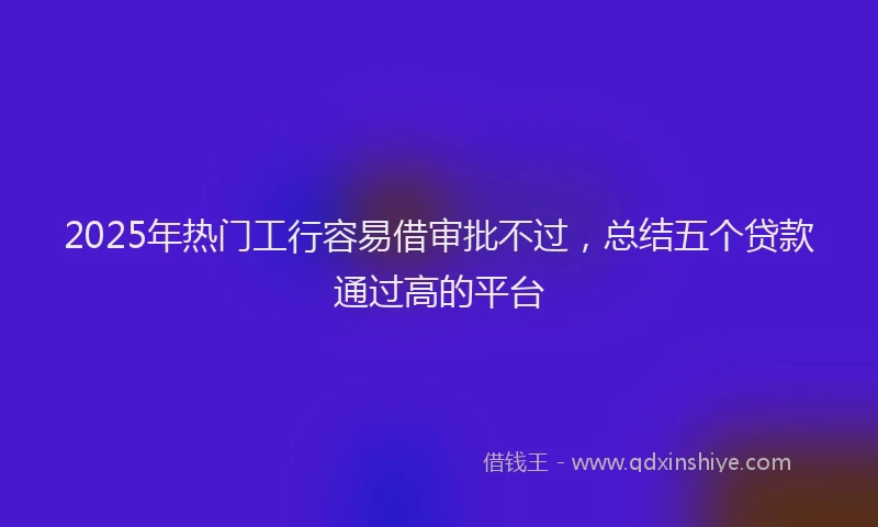 2025年热门工行容易借审批不过，总结五个贷款通过高的平台