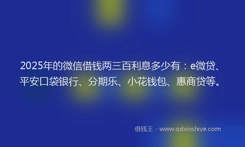 2025年的微信借钱两三百利息多少有：e微贷、平安口袋银行、分期乐、小花钱包、惠商贷等。