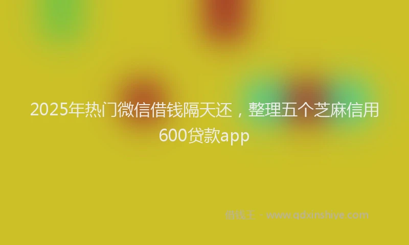 2025年热门微信借钱隔天还，整理五个芝麻信用600贷款app