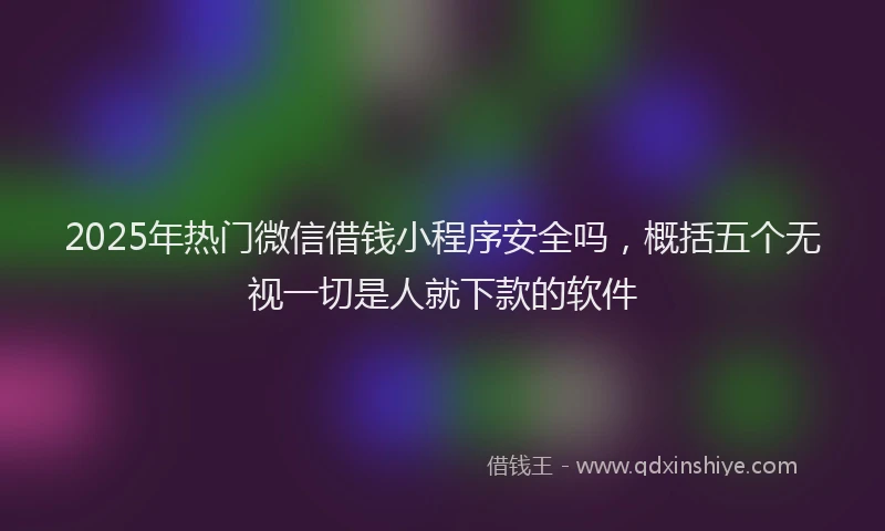2025年热门微信借钱小程序安全吗，概括五个无视一切是人就下款的软件