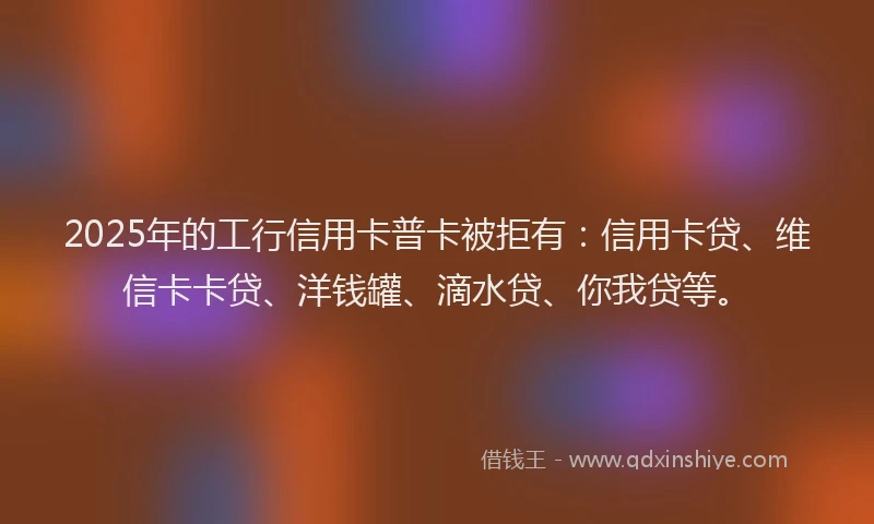 2025年的工行信用卡普卡被拒有：信用卡贷、维信卡卡贷、洋钱罐、滴水贷、你我贷等。