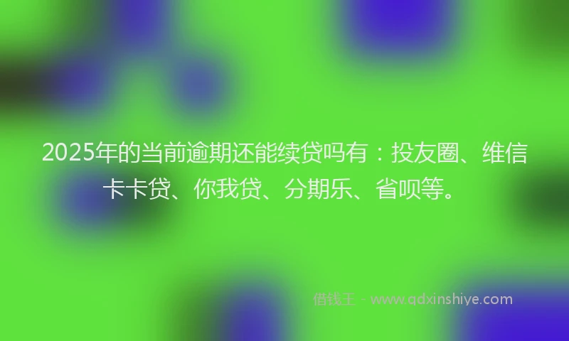 2025年的当前逾期还能续贷吗有：投友圈、维信卡卡贷、你我贷、分期乐、省呗等。