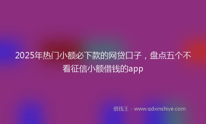 2025年热门小额必下款的网贷口子，盘点五个不看征信小额借钱的app