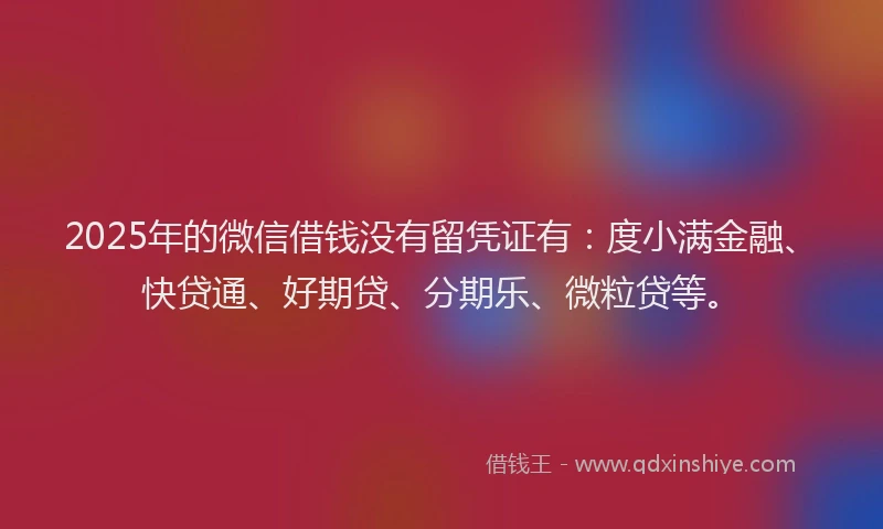 2025年的微信借钱没有留凭证有：度小满金融、快贷通、好期贷、分期乐、微粒贷等。