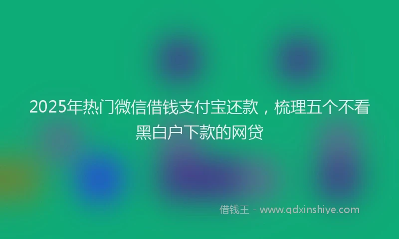 2025年热门微信借钱支付宝还款，梳理五个不看黑白户下款的网贷