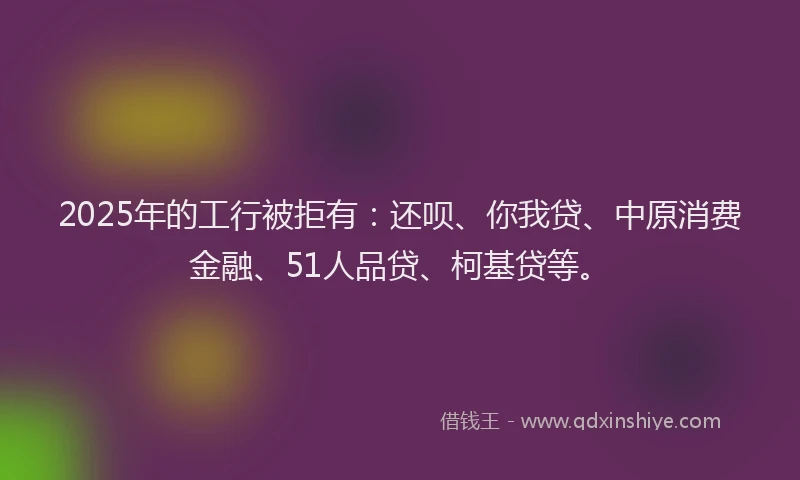 2025年的工行被拒有：还呗、你我贷、中原消费金融、51人品贷、柯基贷等。